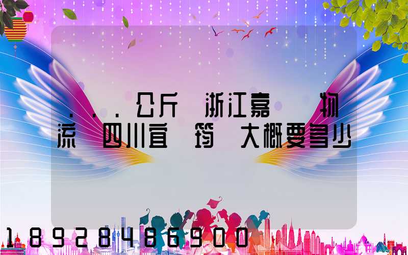 ...公斤從浙江嘉興發物流帶四川宜賓筠連大概要多少錢