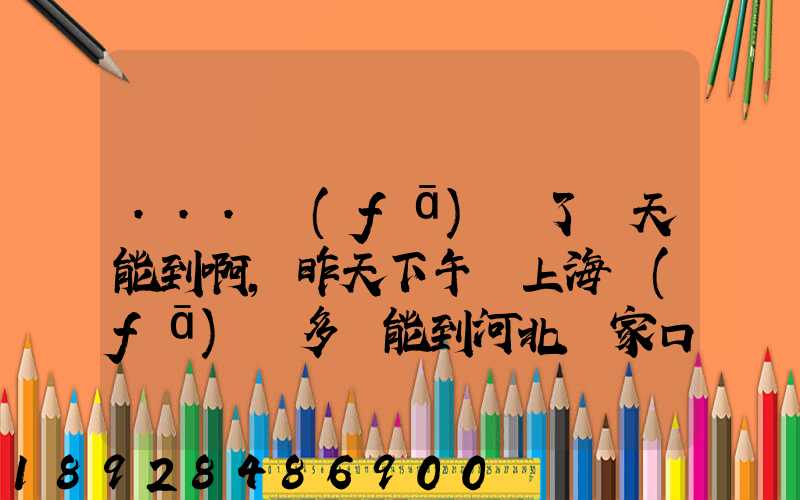 ...發(fā)貨了幾天能到啊,昨天下午從上海發(fā)貨多會能到河北張家口市...