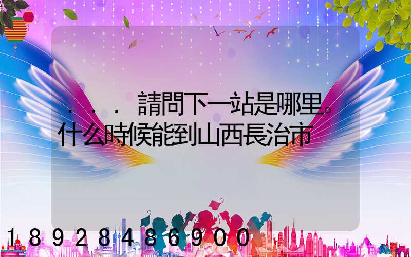 ...請問下一站是哪里。什么時候能到山西長治市