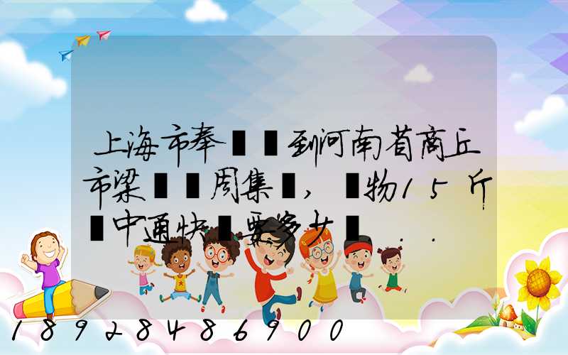 上海市奉賢區到河南省商丘市梁園區周集鄉,貨物15斤發中通快遞要多少錢...