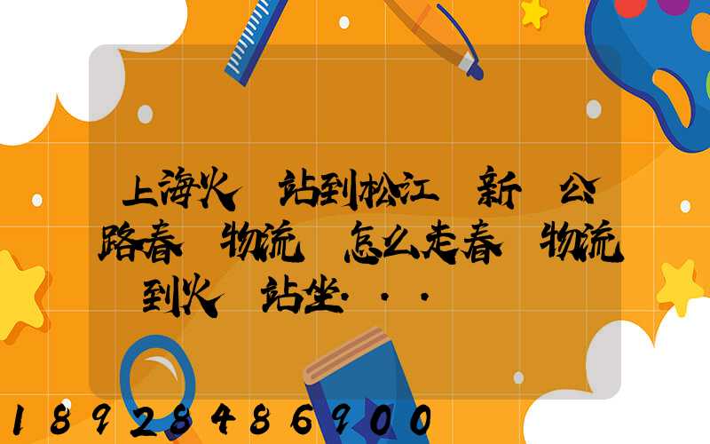 上海火車站到松江區新車公路春強物流園怎么走春強物流園到火車站坐...