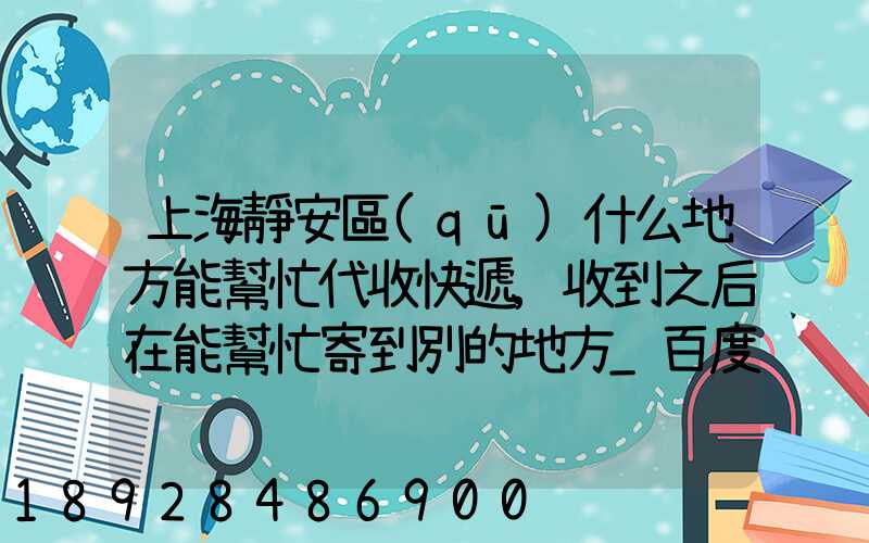上海靜安區(qū)什么地方能幫忙代收快遞,收到之后在能幫忙寄到別的地方_百度...