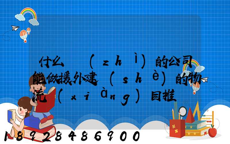 什么資質(zhì)的公司能做援外建設(shè)的物流項(xiàng)目推薦幾家