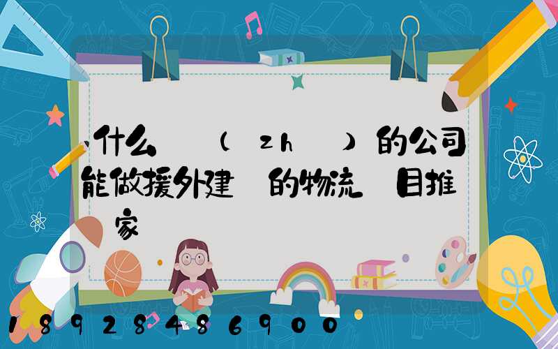 什么資質(zhì)的公司能做援外建設的物流項目推薦幾家