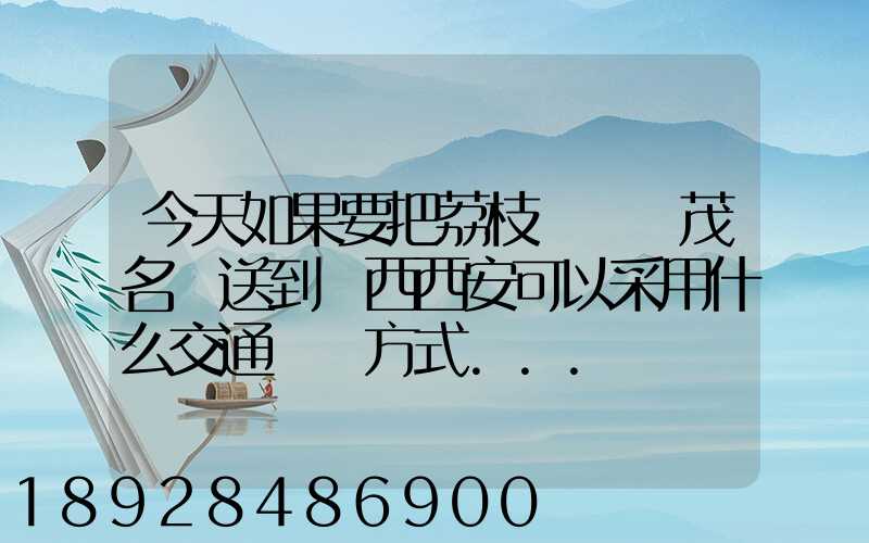 今天如果要把荔枝從廣東茂名運送到陜西西安可以采用什么交通運輸方式...