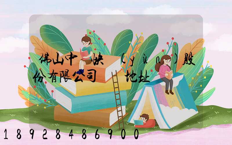 佛山中鐵快運(yùn)股份有限公司電話地址