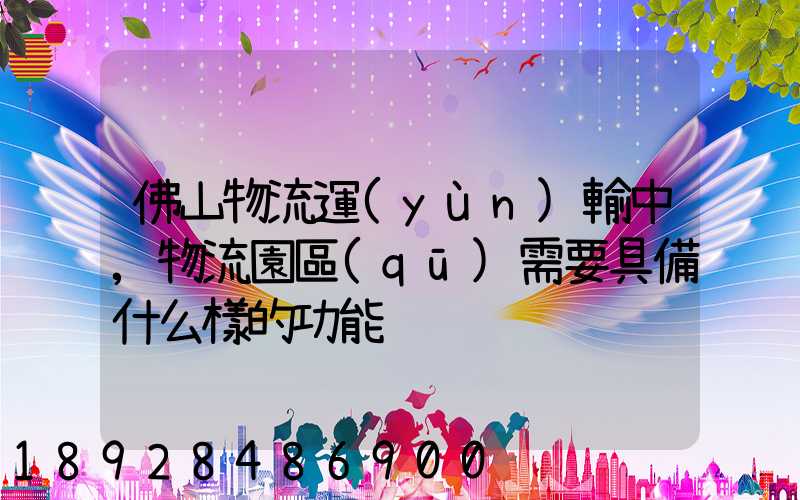 佛山物流運(yùn)輸中,物流園區(qū)需要具備什么樣的功能