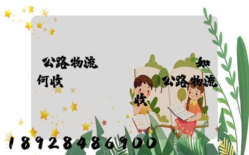 公路物流運(yùn)輸如何收費(fèi),公路物流運(yùn)輸收費(fèi)標(biāo)準(zhǔn)