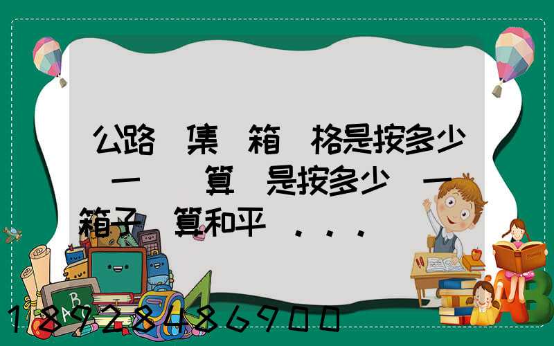 公路運集裝箱價格是按多少錢一噸計算還是按多少錢一個箱子計算和平時...
