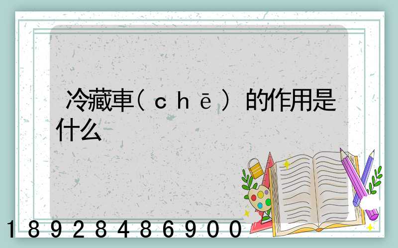 冷藏車(chē)的作用是什么