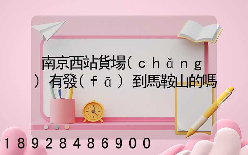 南京西站貨場(chǎng)有發(fā)到馬鞍山的嗎