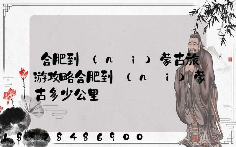 合肥到內(nèi)蒙古旅游攻略合肥到內(nèi)蒙古多少公里