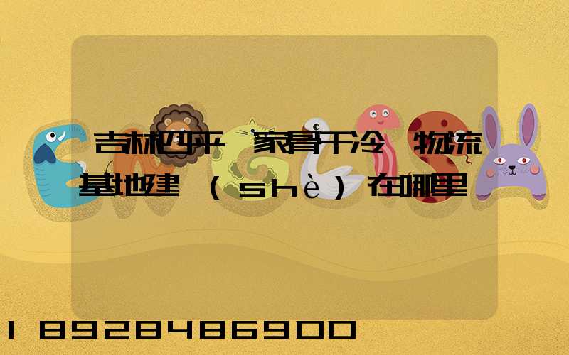 吉林四平國家骨干冷鏈物流基地建設(shè)在哪里
