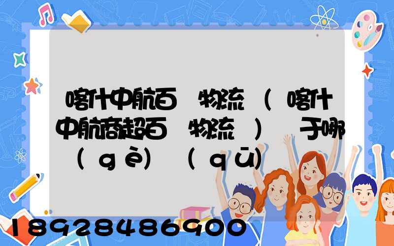 喀什中航百貨物流園(喀什中航商超百貨物流園)屬于哪個(gè)區(qū)