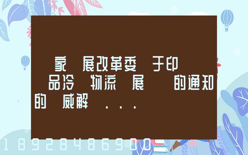國家發展改革委關于印發農產品冷鏈物流發展規劃的通知的權威解讀...