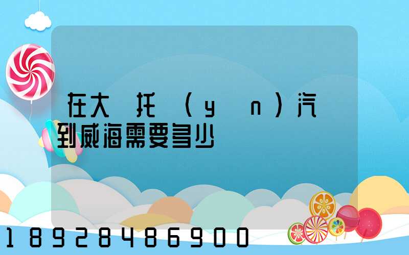 在大連托運(yùn)汽車到威海需要多少錢