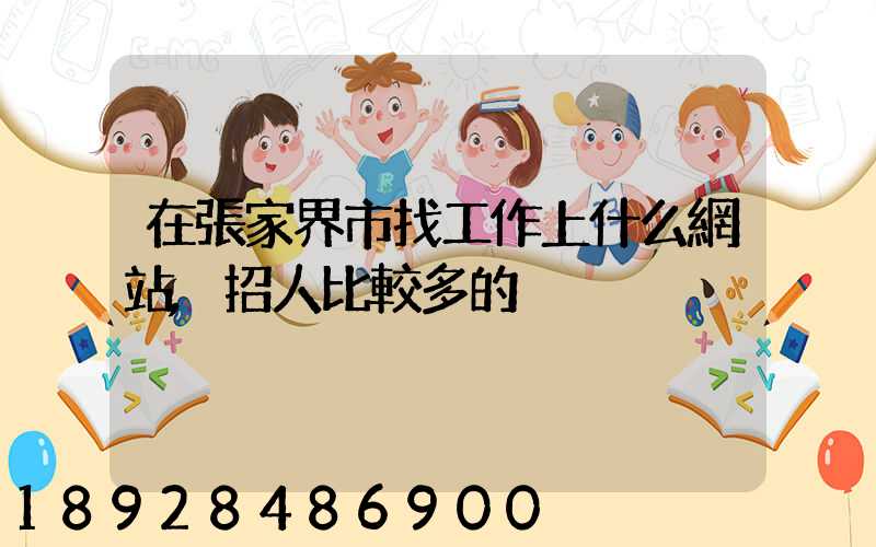 在張家界市找工作上什么網站,招人比較多的