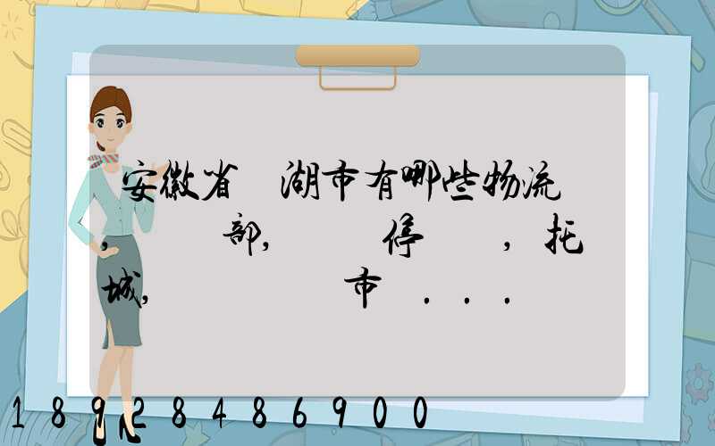 安徽省蕪湖市有哪些物流園,貨運部,貨運停車場,托運城,專線貨運市場...