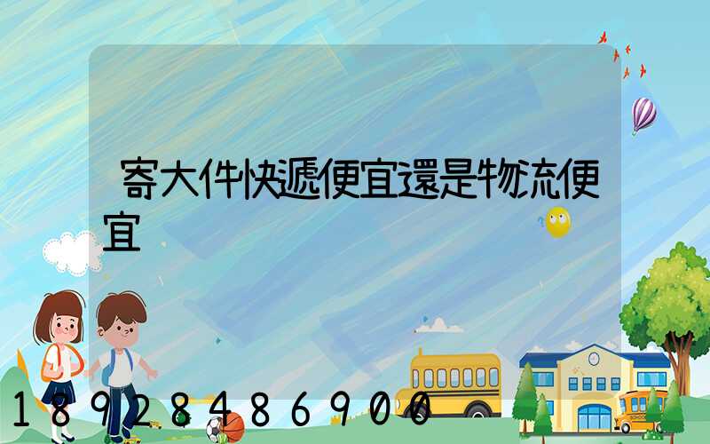 寄大件快遞便宜還是物流便宜