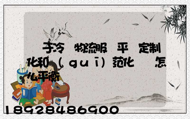 對于冷鏈物流服務平臺定制化和規(guī)范化應該怎么平衡