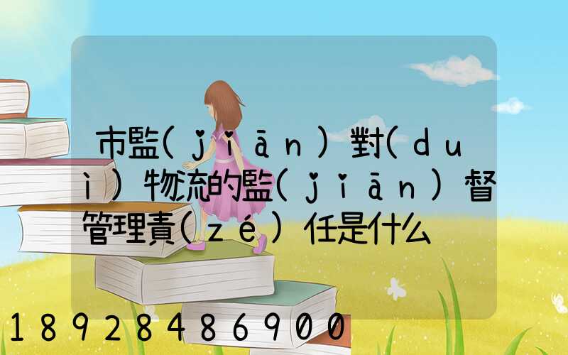市監(jiān)對(duì)物流的監(jiān)督管理責(zé)任是什么