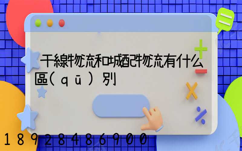 干線物流和城配物流有什么區(qū)別