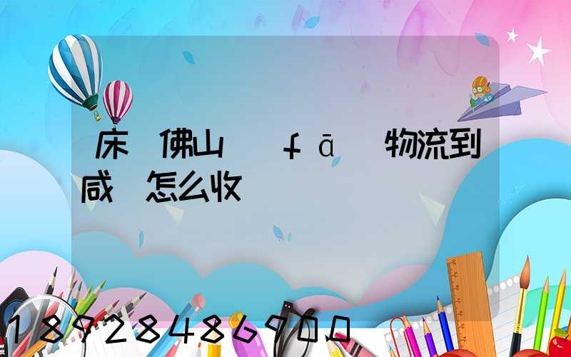 床從佛山發(fā)物流到咸寧怎么收費