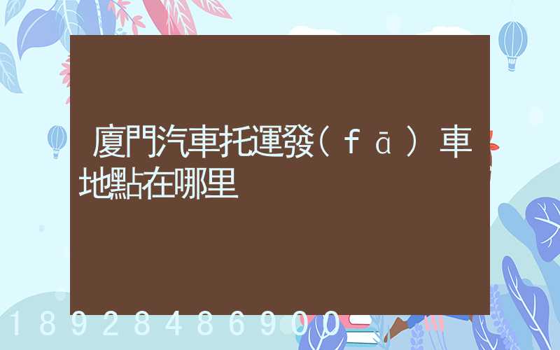 廈門汽車托運發(fā)車地點在哪里