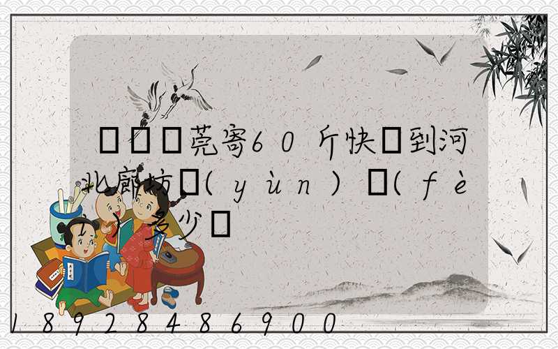 廣東東莞寄60斤快遞到河北廊坊運(yùn)費(fèi)多少錢