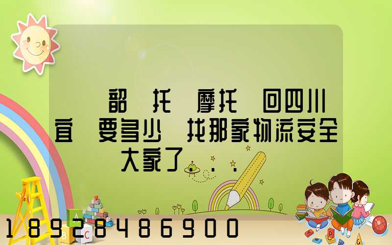 廣東韶關托運摩托車回四川宜賓要多少錢找那家物流安全點謝謝大家了...
