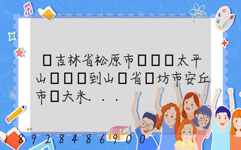 從吉林省松原市長嶺縣太平山鎮發貨到山東省維坊市安丘市發大米...