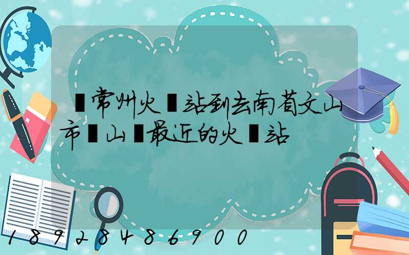 從常州火車站到去南省文山市硯山縣最近的火車站