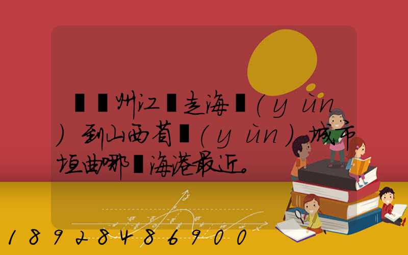 從廣州江門走海運(yùn)到山西省運(yùn)城市垣曲哪個海港最近。