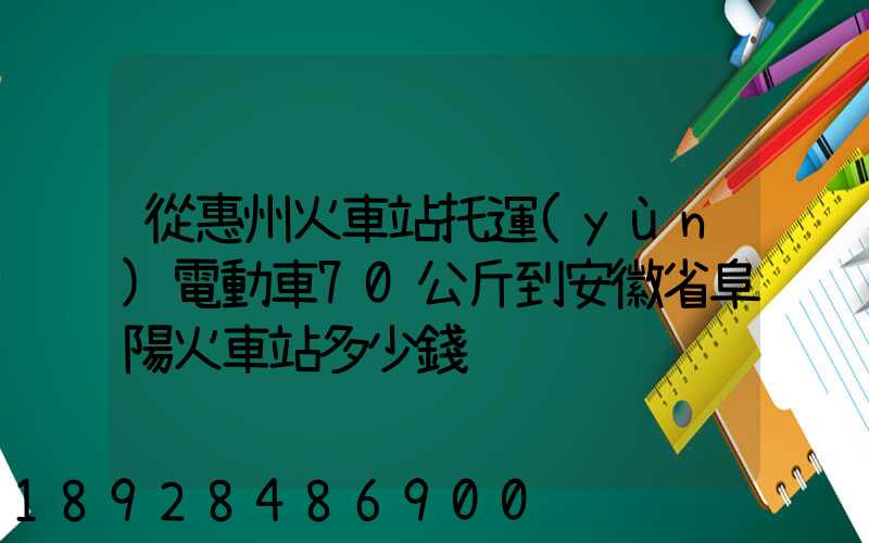 從惠州火車站托運(yùn)電動車70公斤到安徽省阜陽火車站多少錢