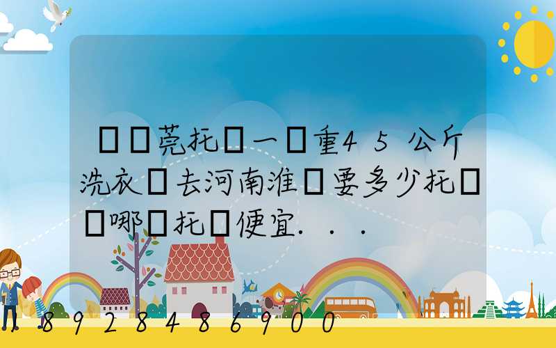 從東莞托運一臺重45公斤洗衣機去河南淮濱要多少托運費哪種托運便宜...