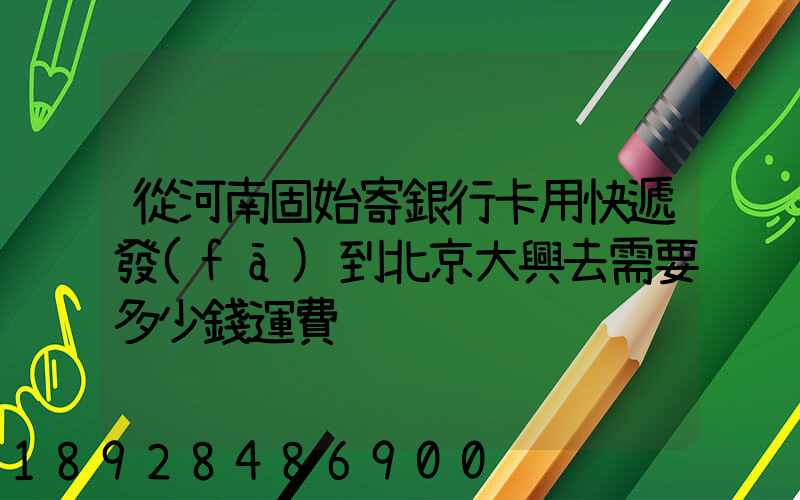 從河南固始寄銀行卡用快遞發(fā)到北京大興去需要多少錢運費
