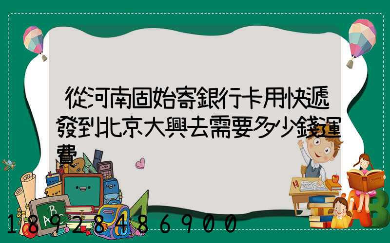 從河南固始寄銀行卡用快遞發到北京大興去需要多少錢運費