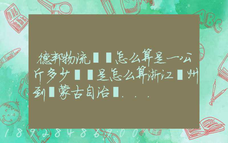 德邦物流運費怎么算是一公斤多少錢還是怎么算浙江溫州到內蒙古自治區...