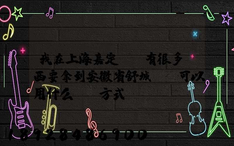 我在上海嘉定區,有很多東西要拿到安徽省舒城縣,可以用什么運輸方式