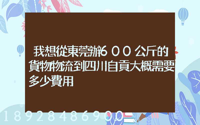 我想從東莞辦600公斤的貨物物流到四川自貢大概需要多少費用