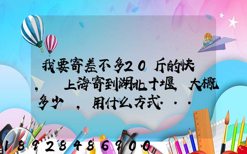 我要寄差不多20斤的快遞,從上海寄到湖北十堰,大概多少錢,用什么方式...