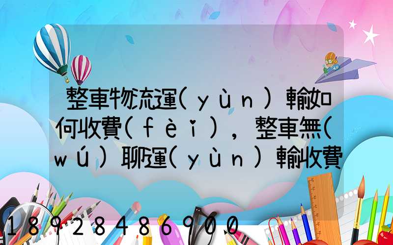 整車物流運(yùn)輸如何收費(fèi),整車無(wú)聊運(yùn)輸收費(fèi)標(biāo)準(zhǔn)