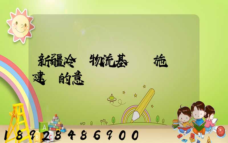 新疆冷鏈物流基礎設施網絡建設的意義