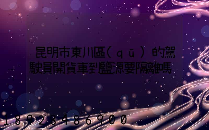 昆明市東川區(qū)的駕駛員開貨車到鹽源要隔離嗎