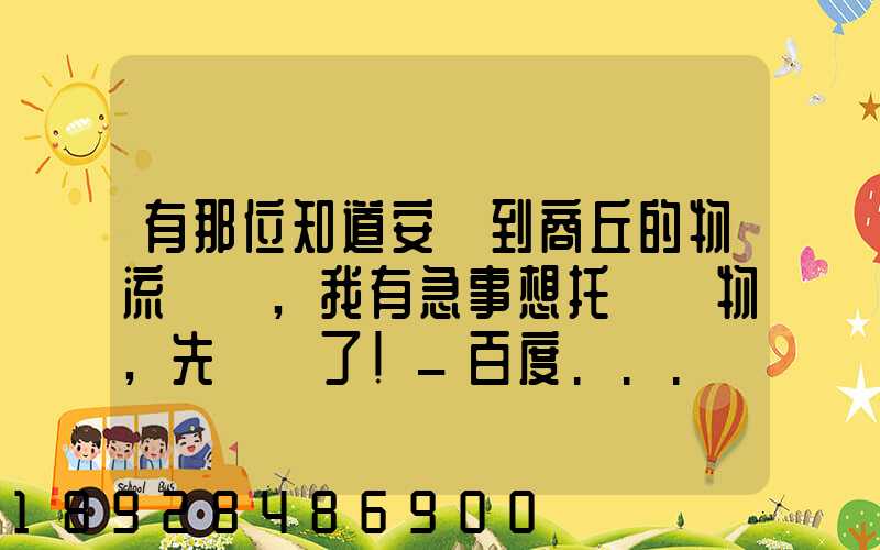 有那位知道安陽到商丘的物流電話,我有急事想托運貨物,先謝謝了!_百度...