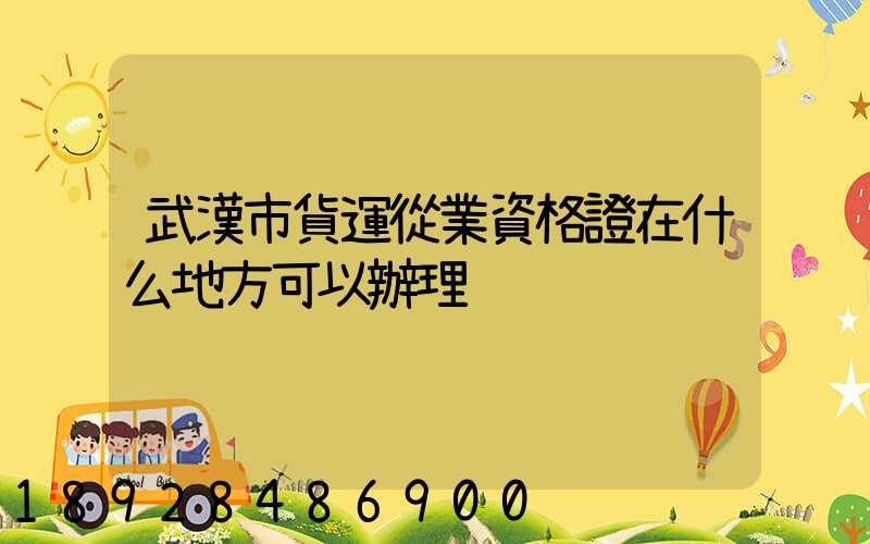 武漢市貨運從業資格證在什么地方可以辦理
