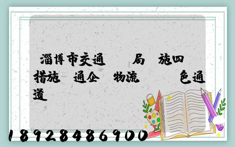 淄博市交通運輸局實施四項措施暢通企業物流運輸綠色通道