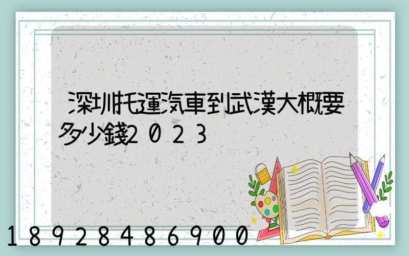 深圳托運汽車到武漢大概要多少錢2023