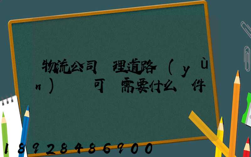 物流公司辦理道路運(yùn)輸許可證需要什么條件