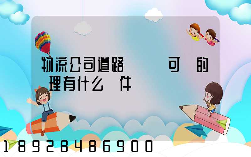 物流公司道路運輸許可證的辦理有什么條件